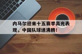 PG游戏-内马尔迎来十五赛季高光表现，中国队球迷沸腾！的简单介绍