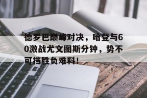 PG电子-包含德罗巴巅峰对决，哈登与60激战尤文图斯分钟，势不可挡胜负难料！的词条